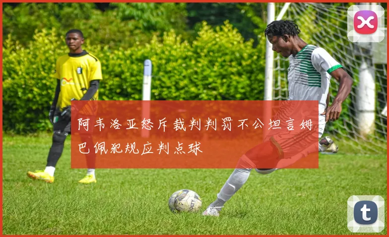 阿韦洛亚怒斥裁判判罚不公坦言姆巴佩犯规应判点球