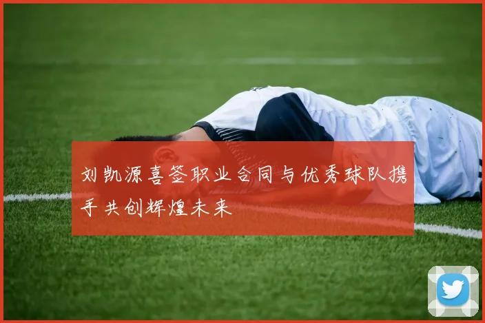 刘凯源喜签职业合同与优秀球队携手共创辉煌未来