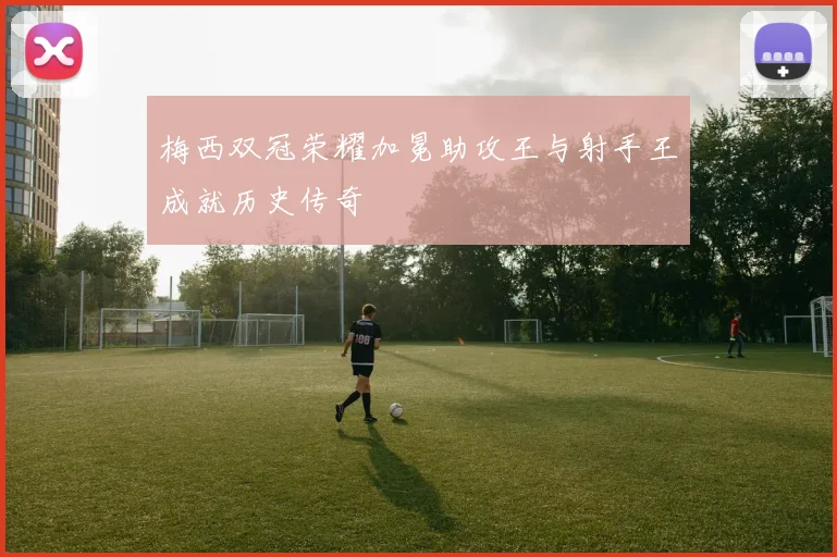 梅西双冠荣耀加冕助攻王与射手王成就历史传奇