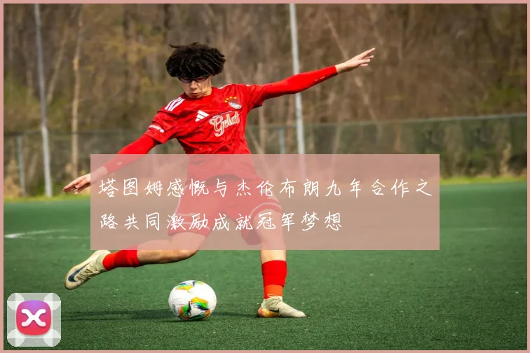 塔图姆感慨与杰伦布朗九年合作之路共同激励成就冠军梦想