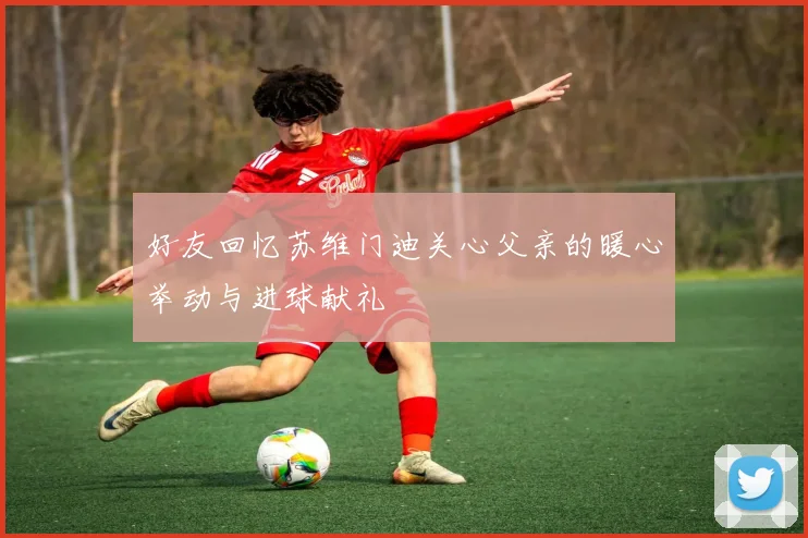好友回忆苏维门迪关心父亲的暖心举动与进球献礼