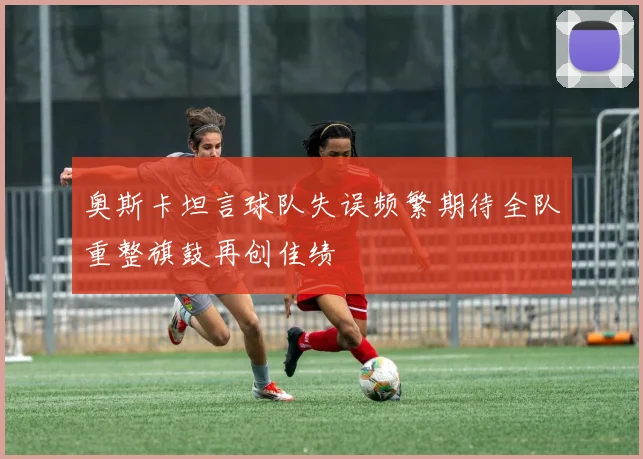 奥斯卡坦言球队失误频繁期待全队重整旗鼓再创佳绩