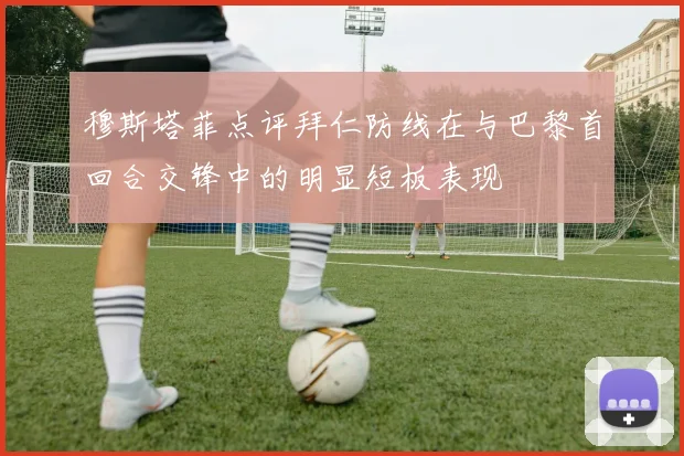 穆斯塔菲点评拜仁防线在与巴黎首回合交锋中的明显短板表现