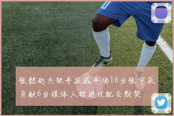 张懿赵杰联手发威半场16分张宇辰贡献6分媒体人称进攻配合默契