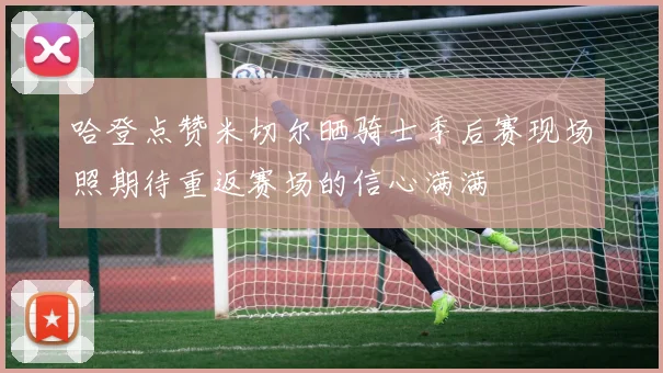 哈登点赞米切尔晒骑士季后赛现场照期待重返赛场的信心满满