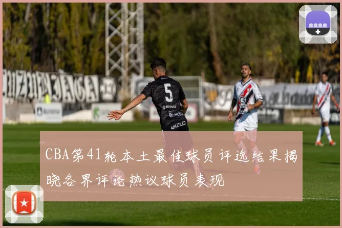 CBA第41轮本土最佳球员评选结果揭晓各界评论热议球员表现