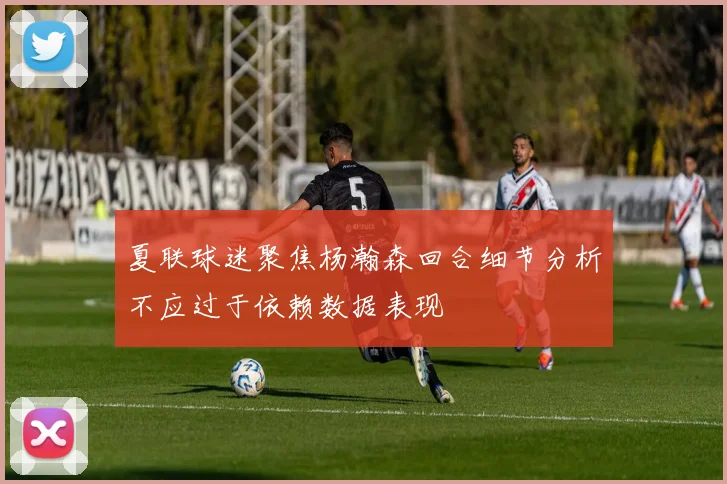 夏联球迷聚焦杨瀚森回合细节分析不应过于依赖数据表现
