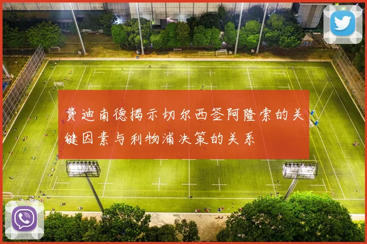 费迪南德揭示切尔西签阿隆索的关键因素与利物浦决策的关系