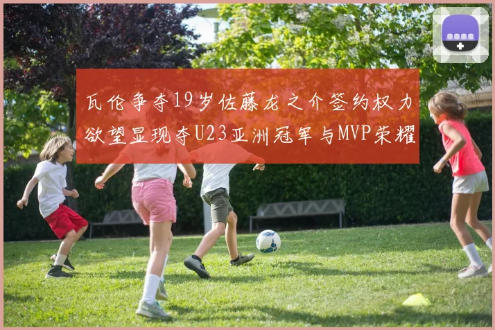 瓦伦争夺19岁佐藤龙之介签约权力欲望显现夺U23亚洲冠军与MVP荣耀