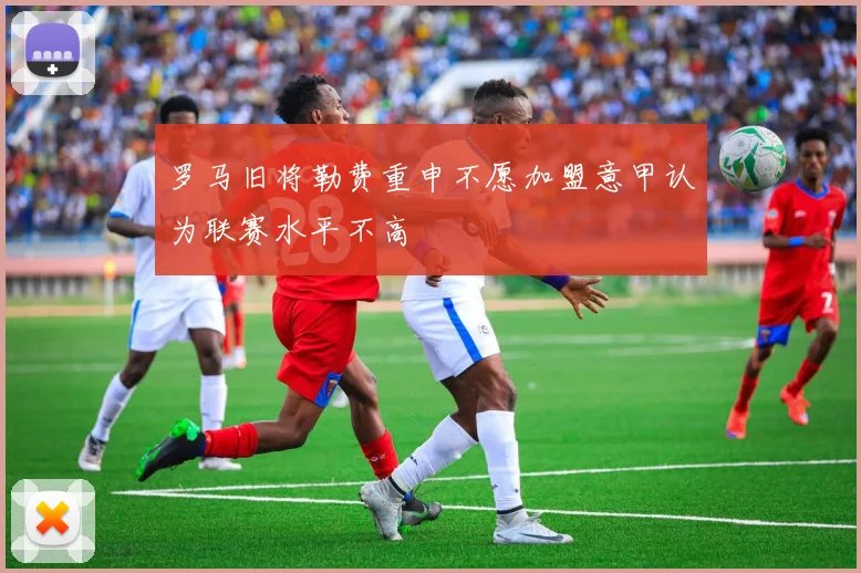 罗马旧将勒费重申不愿加盟意甲认为联赛水平不高