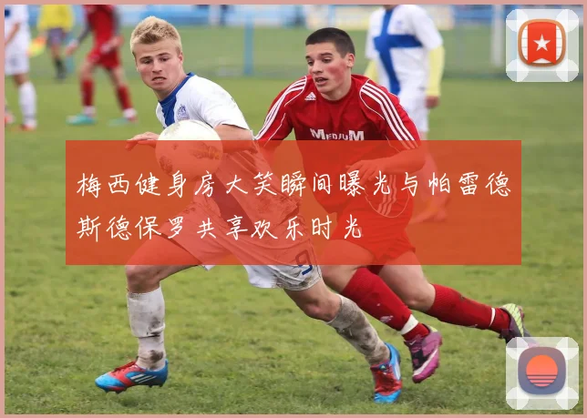 梅西健身房大笑瞬间曝光与帕雷德斯德保罗共享欢乐时光