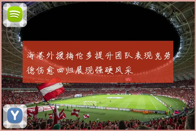 海港外援梅伦多提升团队表现克劳德伤愈回归展现强硬风采