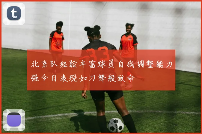 北京队经验丰富球员自我调整能力强今日表现如刀锋般致命