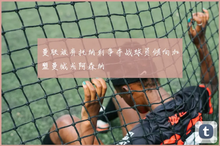 曼联放弃托纳利争夺战球员倾向加盟曼城或阿森纳