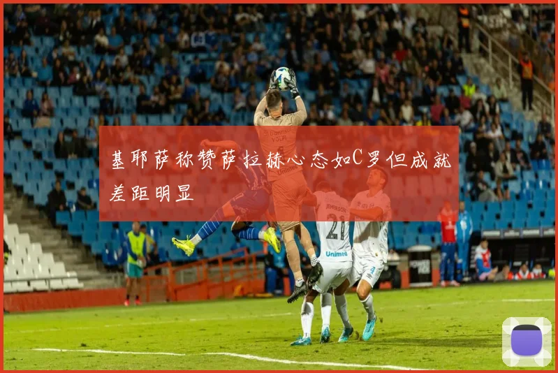 基耶萨称赞萨拉赫心态如C罗但成就差距明显