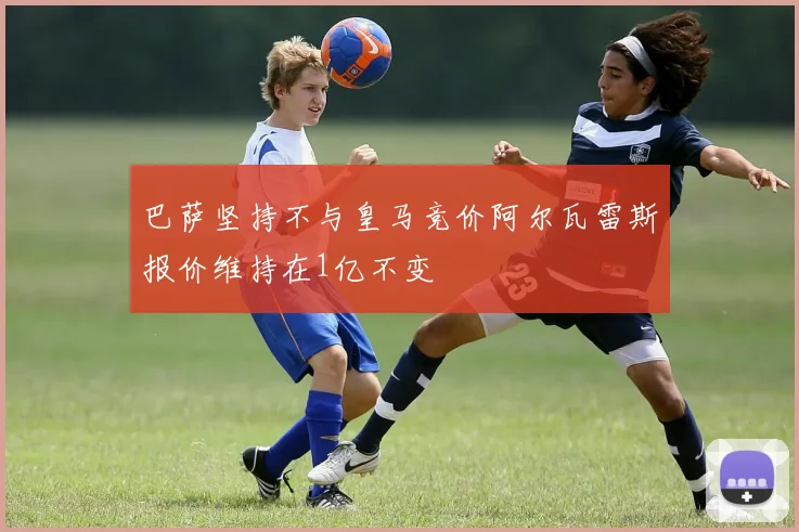 巴萨坚持不与皇马竞价阿尔瓦雷斯报价维持在1亿不变