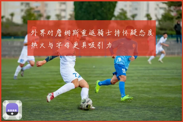 外界对詹姆斯重返骑士持怀疑态度热火与字母更具吸引力