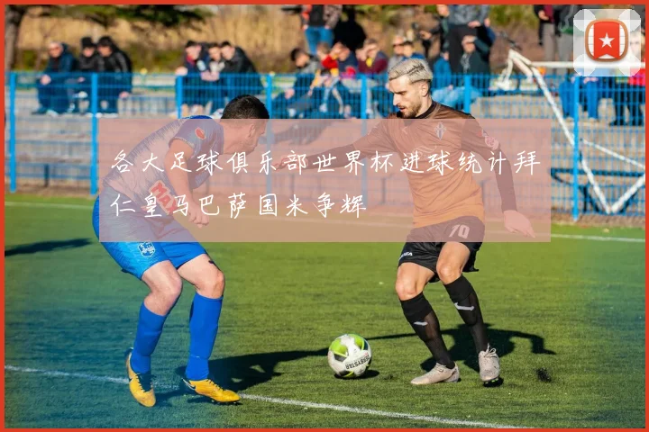 各大足球俱乐部世界杯进球统计拜仁皇马巴萨国米争辉