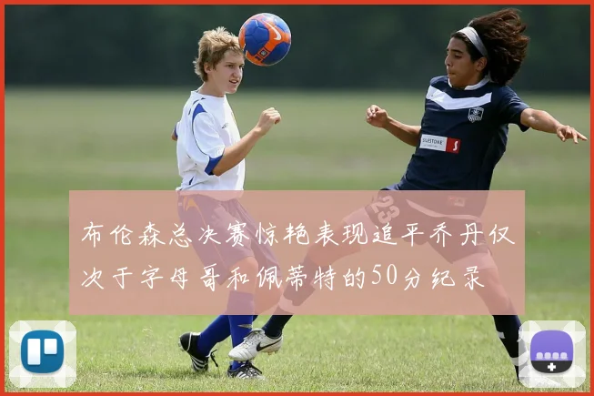 布伦森总决赛惊艳表现追平乔丹仅次于字母哥和佩蒂特的50分纪录
