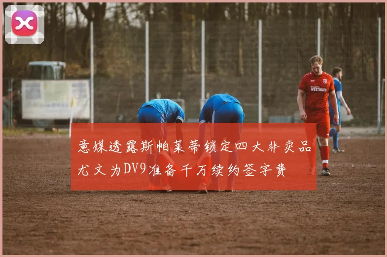 意媒透露斯帕莱蒂锁定四大非卖品尤文为DV9准备千万续约签字费