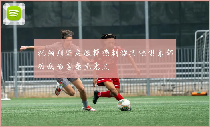托纳利坚定选择热刺称其他俱乐部对我而言毫无意义