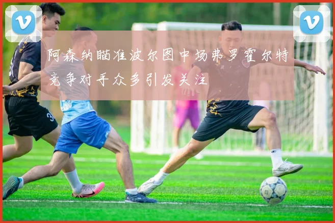 阿森纳瞄准波尔图中场弗罗霍尔特竞争对手众多引发关注