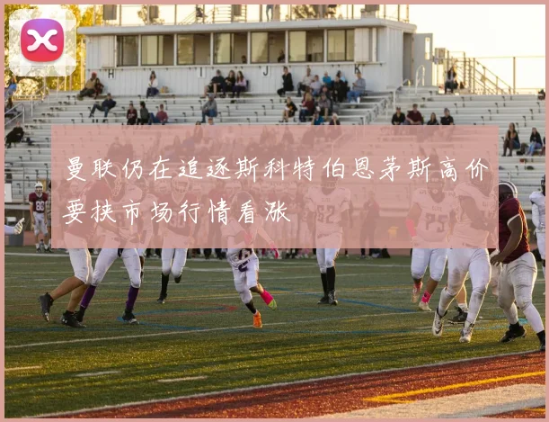 曼联仍在追逐斯科特伯恩茅斯高价要挟市场行情看涨