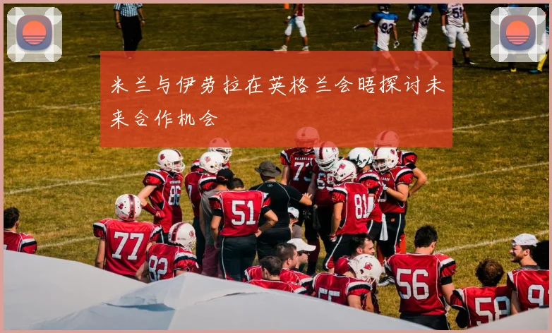 米兰与伊劳拉在英格兰会晤探讨未来合作机会