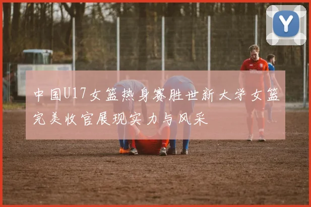 中国U17女篮热身赛胜世新大学女篮完美收官展现实力与风采