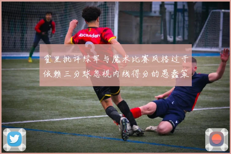 霍里批评绿军与魔术比赛风格过于依赖三分球忽视内线得分的愚蠢策略