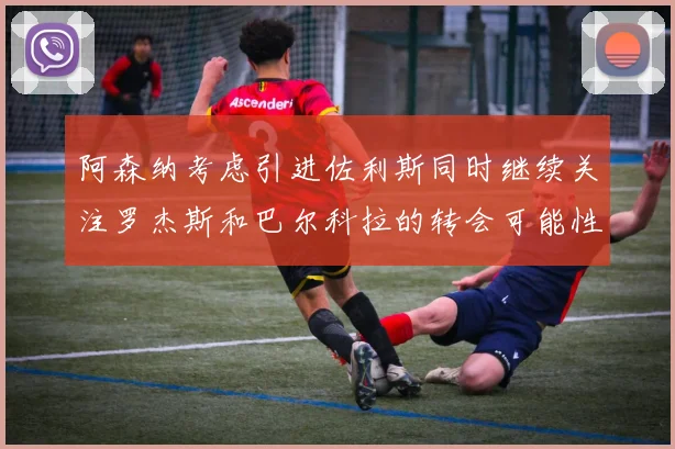 阿森纳考虑引进佐利斯同时继续关注罗杰斯和巴尔科拉的转会可能性
